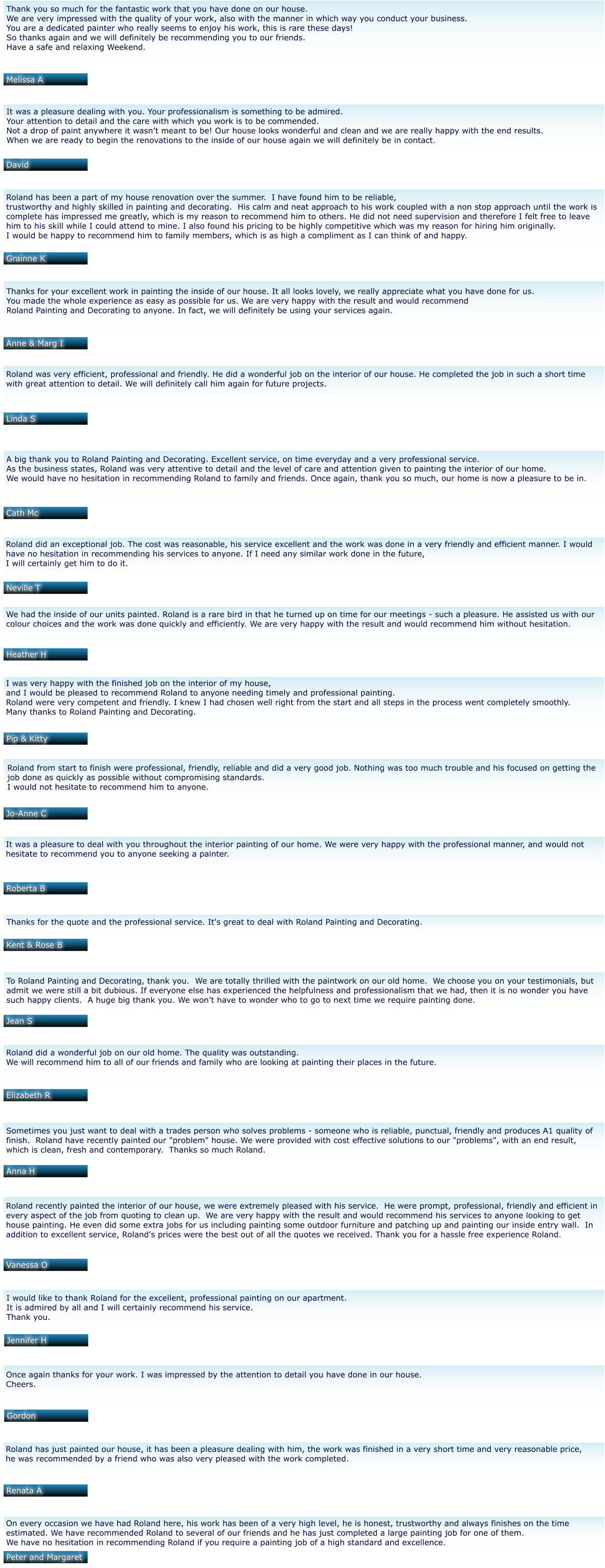Thank you so much for the fantastic work that you have done on our house.   We are very impressed with the quality of your work, also with the manner in which way you conduct your business.   You are a dedicated painter who really seems to enjoy his work, this is rare these days!   So thanks again and we will definitely be recommending you to our friends.  Have a safe and relaxing Weekend.  Melissa A David Grainne K Anne & Marg I Linda S Cath Mc Neville T Heather H Pip & Kitty Jo-Anne C Roberta B Kent & Rose B Jean S Elizabeth R Anna H Vanessa O Jennifer H Gordon Renata A Peter and Margaret It was a pleasure dealing with you. Your professionalism is something to be admired.  Your attention to detail and the care with which you work is to be commended.  Not a drop of paint anywhere it wasn’t meant to be! Our house looks wonderful and clean and we are really happy with the end results.  When we are ready to begin the renovations to the inside of our house again we will definitely be in contact.   Roland has been a part of my house renovation over the summer.  I have found him to be reliable,  trustworthy and highly skilled in painting and decorating.  His calm and neat approach to his work coupled with a non stop approach until the work is  complete has impressed me greatly, which is my reason to recommend him to others. He did not need supervision and therefore I felt free to leave  him to his skill while I could attend to mine. I also found his pricing to be highly competitive which was my reason for hiring him originally. I would be happy to recommend him to family members, which is as high a compliment as I can think of and happy.    Thanks for your excellent work in painting the inside of our house. It all looks lovely, we really appreciate what you have done for us.  You made the whole experience as easy as possible for us. We are very happy with the result and would recommend  Roland Painting and Decorating to anyone. In fact, we will definitely be using your services again.    Roland was very efficient, professional and friendly. He did a wonderful job on the interior of our house. He completed the job in such a short time  with great attention to detail. We will definitely call him again for future projects.   A big thank you to Roland Painting and Decorating. Excellent service, on time everyday and a very professional service.  As the business states, Roland was very attentive to detail and the level of care and attention given to painting the interior of our home.  We would have no hesitation in recommending Roland to family and friends. Once again, thank you so much, our home is now a pleasure to be in.  Roland did an exceptional job. The cost was reasonable, his service excellent and the work was done in a very friendly and efficient manner. I would  have no hesitation in recommending his services to anyone. If I need any similar work done in the future,  I will certainly get him to do it.   We had the inside of our units painted. Roland is a rare bird in that he turned up on time for our meetings - such a pleasure. He assisted us with our  colour choices and the work was done quickly and efficiently. We are very happy with the result and would recommend him without hesitation.   I was very happy with the finished job on the interior of my house,  and I would be pleased to recommend Roland to anyone needing timely and professional painting.  Roland were very competent and friendly. I knew I had chosen well right from the start and all steps in the process went completely smoothly.  Many thanks to Roland Painting and Decorating.    Roland from start to finish were professional, friendly, reliable and did a very good job. Nothing was too much trouble and his focused on getting the  job done as quickly as possible without compromising standards. I would not hesitate to recommend him to anyone.    It was a pleasure to deal with you throughout the interior painting of our home. We were very happy with the professional manner, and would not  hesitate to recommend you to anyone seeking a painter.   Thanks for the quote and the professional service. It's great to deal with Roland Painting and Decorating.   To Roland Painting and Decorating, thank you.  We are totally thrilled with the paintwork on our old home.  We choose you on your testimonials, but  admit we were still a bit dubious. If everyone else has experienced the helpfulness and professionalism that we had, then it is no wonder you have  such happy clients.  A huge big thank you. We won’t have to wonder who to go to next time we require painting done.   Roland did a wonderful job on our old home. The quality was outstanding.  We will recommend him to all of our friends and family who are looking at painting their places in the future.    Sometimes you just want to deal with a trades person who solves problems - someone who is reliable, punctual, friendly and produces A1 quality of  finish.  Roland have recently painted our "problem" house. We were provided with cost effective solutions to our "problems", with an end result,  which is clean, fresh and contemporary.  Thanks so much Roland.   Roland recently painted the interior of our house, we were extremely pleased with his service.  He were prompt, professional, friendly and efficient in  every aspect of the job from quoting to clean up.  We are very happy with the result and would recommend his services to anyone looking to get  house painting. He even did some extra jobs for us including painting some outdoor furniture and patching up and painting our inside entry wall.  In  addition to excellent service, Roland's prices were the best out of all the quotes we received. Thank you for a hassle free experience Roland.    I would like to thank Roland for the excellent, professional painting on our apartment.  It is admired by all and I will certainly recommend his service.  Thank you.   Once again thanks for your work. I was impressed by the attention to detail you have done in our house.  Cheers.   Roland has just painted our house, it has been a pleasure dealing with him, the work was finished in a very short time and very reasonable price,  he was recommended by a friend who was also very pleased with the work completed.    On every occasion we have had Roland here, his work has been of a very high level, he is honest, trustworthy and always finishes on the time  estimated. We have recommended Roland to several of our friends and he has just completed a large painting job for one of them.  We have no hesitation in recommending Roland if you require a painting job of a high standard and excellence.